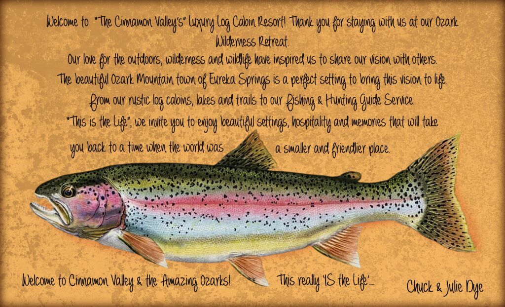 Welcome to "The Cinnamon Valley's" Luxury Log Cabin Resort! Thank you for staying with us at our Ozark Wilderness Retreat. Our love for the outdoors, wilderness and wildlife have inspired us to share our vision with others. The beautiful Ozark Mountain town of Eureka Springs is a perfect setting to bring this vision to life. From our rustic log cabins, lakes and trails to our fishing & hunting guide service. "This is the life", we invite you to enjoy beautiful settings, hospitality and memories that will take you back to a time when the world was a smaller and friendlier place.